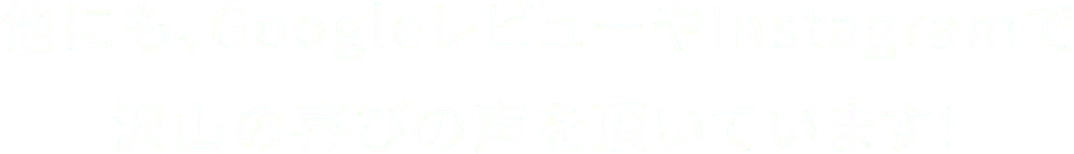 他にも、GoogleレビューやInstagramでたくさんの喜びの声を頂いています！